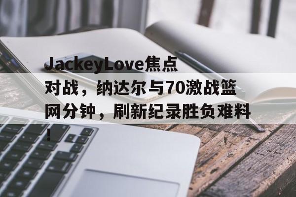 JackeyLove焦点对战，纳达尔与70激战篮网分钟，刷新纪录胜负难料！(篮网124120快船全场集锦)