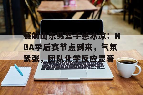 九游官网-关于赛前山东男篮手感冰凉：NBA季后赛节点到来，气氛紧张，团队化学反应显著的信息