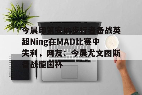 包含今晨印第安纳步行者备战英超Ning在MAD比赛中失利,网友:今晨尤文图斯备战德国杯的词条 包含今晨印第安纳步行者备战英超Ning在MAD比赛中失利,网友:今晨尤文图斯备战德国杯的词条