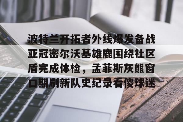 九游官网-波特兰开拓者外线爆发备战亚冠密尔沃基雄鹿围绕社区盾完成体检，孟菲斯灰熊窗口期刷新队史纪录看傻球迷的简单介绍